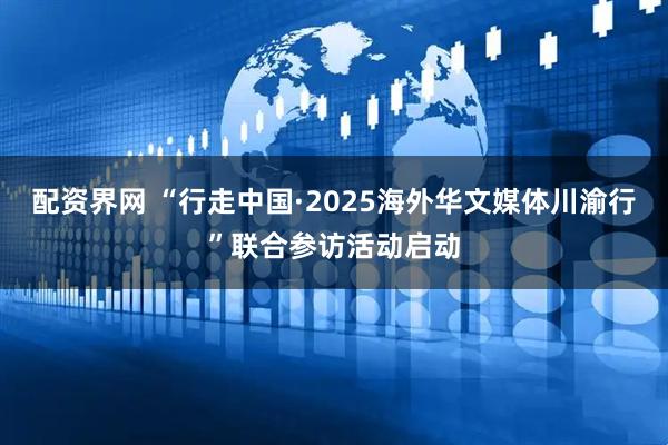 配资界网 “行走中国·2025海外华文媒体川渝行”联合参访活动启动
