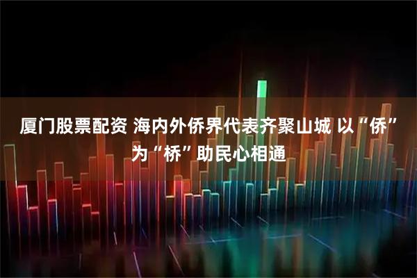 厦门股票配资 海内外侨界代表齐聚山城 以“侨”为“桥”助民心相通