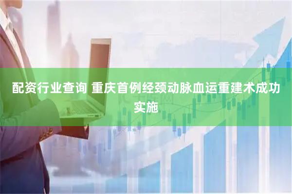 配资行业查询 重庆首例经颈动脉血运重建术成功实施