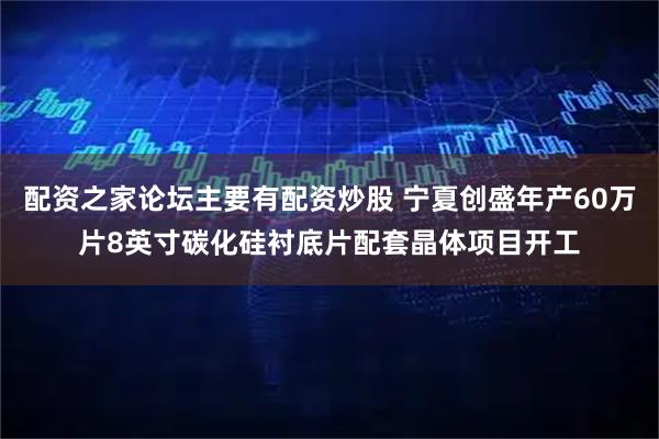 配资之家论坛主要有配资炒股 宁夏创盛年产60万片8英寸碳化硅衬底片配套晶体项目开工