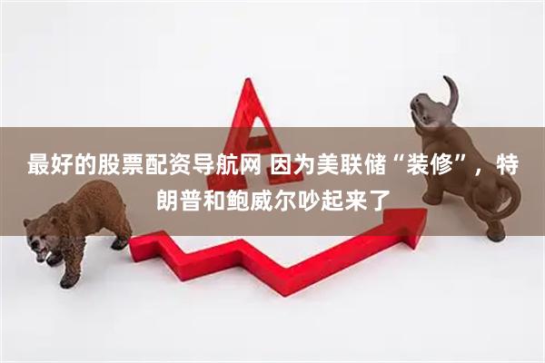 最好的股票配资导航网 因为美联储“装修”，特朗普和鲍威尔吵起来了