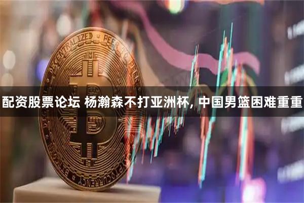 配资股票论坛 杨瀚森不打亚洲杯, 中国男篮困难重重