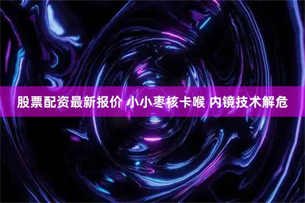 股票配资最新报价 小小枣核卡喉 内镜技术解危