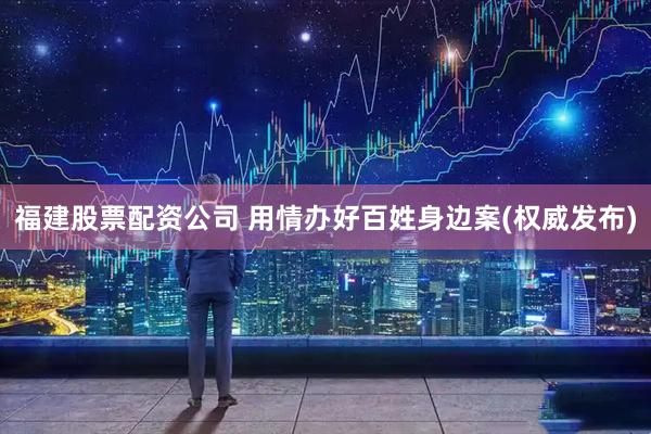 福建股票配资公司 用情办好百姓身边案(权威发布)