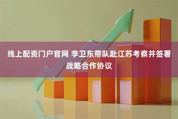 线上配资门户官网 李卫东带队赴江苏考察并签署战略合作协议