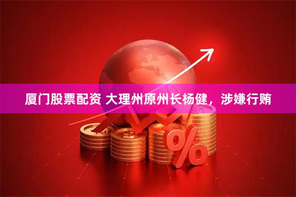 厦门股票配资 大理州原州长杨健，涉嫌行贿