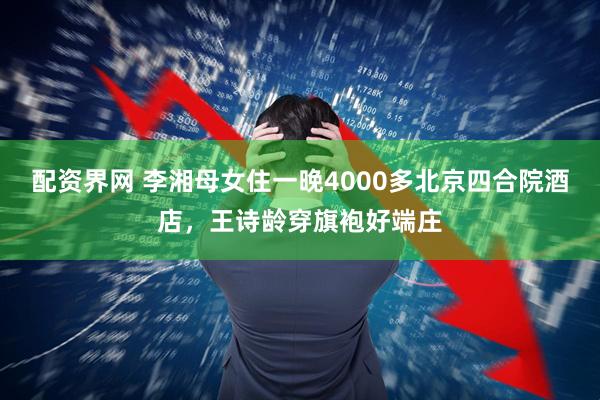 配资界网 李湘母女住一晚4000多北京四合院酒店，王诗龄穿旗袍好端庄