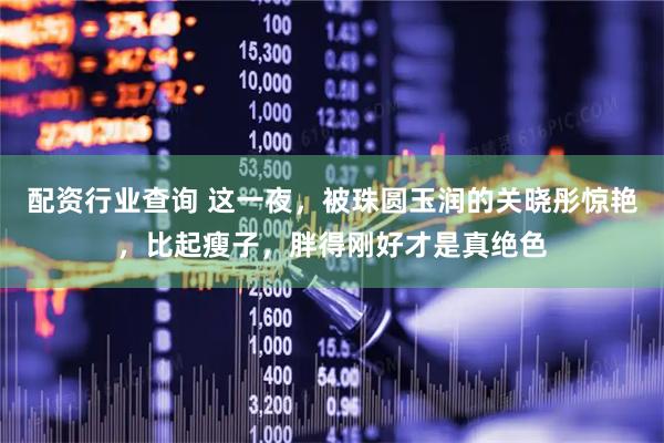 配资行业查询 这一夜，被珠圆玉润的关晓彤惊艳，比起瘦子，胖得刚好才是真绝色