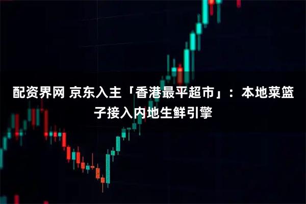 配资界网 京东入主「香港最平超市」：本地菜篮子接入内地生鲜引擎