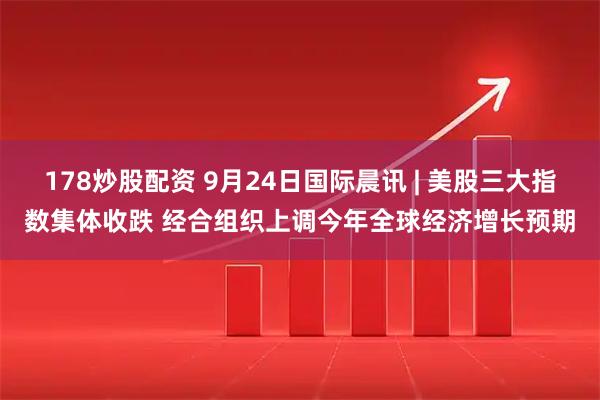 178炒股配资 9月24日国际晨讯 | 美股三大指数集体收跌 经合组织上调今年全球经济增长预期