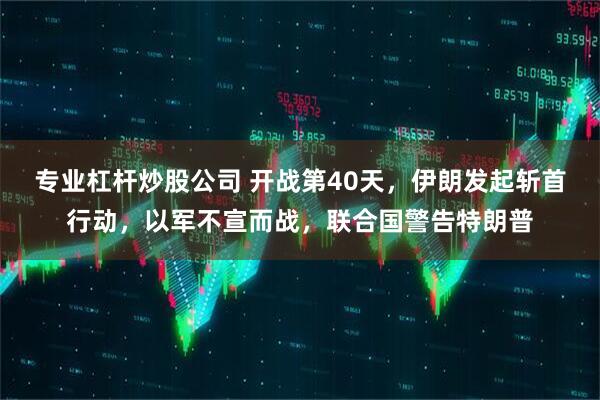 专业杠杆炒股公司 开战第40天,伊朗发起斩首行动,以军不宣而战,联合国警告特朗普