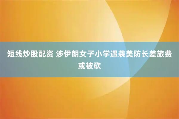 短线炒股配资 涉伊朗女子小学遇袭　美防长差旅费或被砍