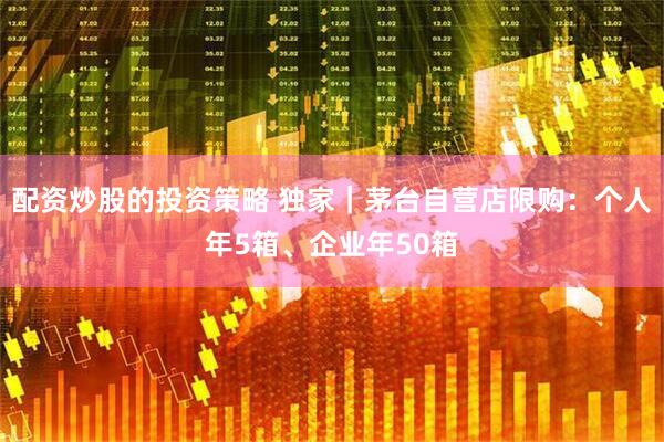 配资炒股的投资策略 独家｜茅台自营店限购：个人年5箱、企业年50箱
