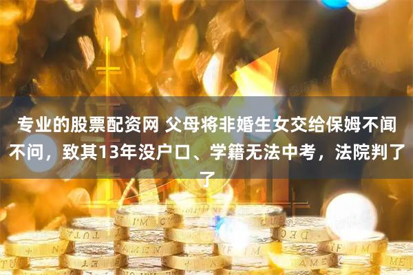 专业的股票配资网 父母将非婚生女交给保姆不闻不问，致其13年没户口、学籍无法中考，法院判了