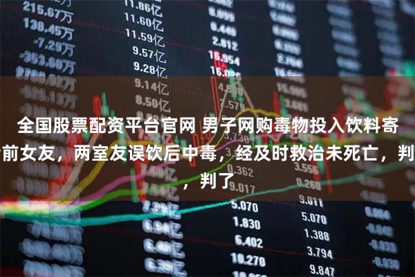 全国股票配资平台官网 男子网购毒物投入饮料寄给前女友，两室友误饮后中毒，经及时救治未死亡，判了