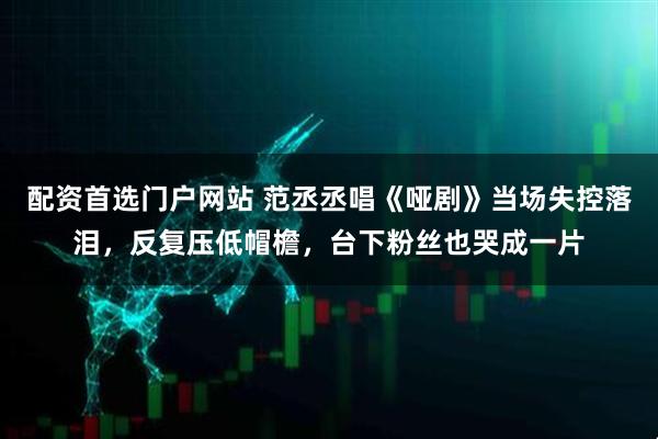 配资首选门户网站 范丞丞唱《哑剧》当场失控落泪，反复压低帽檐，台下粉丝也哭成一片