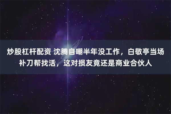 炒股杠杆配资 沈腾自嘲半年没工作，白敬亭当场补刀帮找活，这对损友竟还是商业合伙人