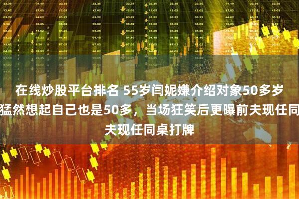 在线炒股平台排名 55岁闫妮嫌介绍对象50多岁太老，猛然想起自己也是50多，当场狂笑后更曝前夫现任同桌打牌
