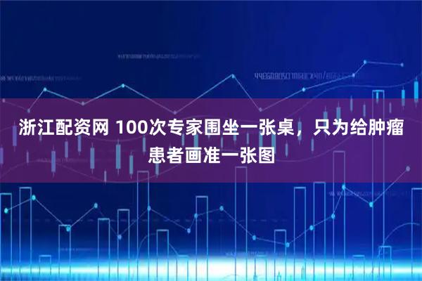 浙江配资网 100次专家围坐一张桌，只为给肿瘤患者画准一张图